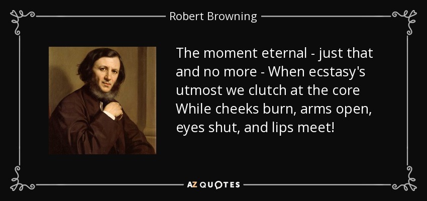 The moment eternal - just that and no more - When ecstasy's utmost we clutch at the core While cheeks burn, arms open, eyes shut, and lips meet! - Robert Browning