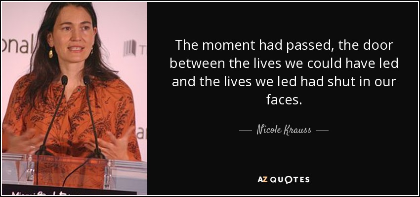 The moment had passed, the door between the lives we could have led and the lives we led had shut in our faces. - Nicole Krauss