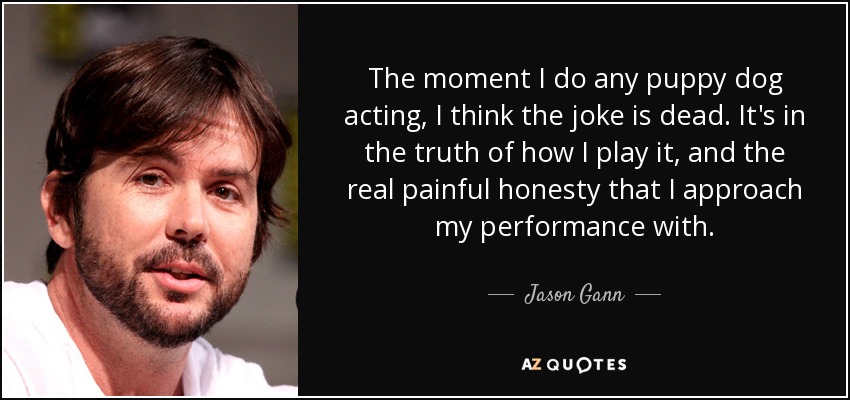 The moment I do any puppy dog acting, I think the joke is dead. It's in the truth of how I play it, and the real painful honesty that I approach my performance with. - Jason Gann