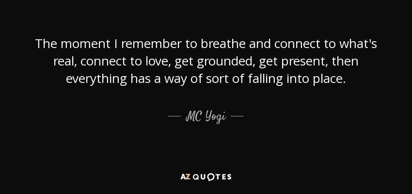 The moment I remember to breathe and connect to what's real, connect to love, get grounded, get present, then everything has a way of sort of falling into place. - MC Yogi