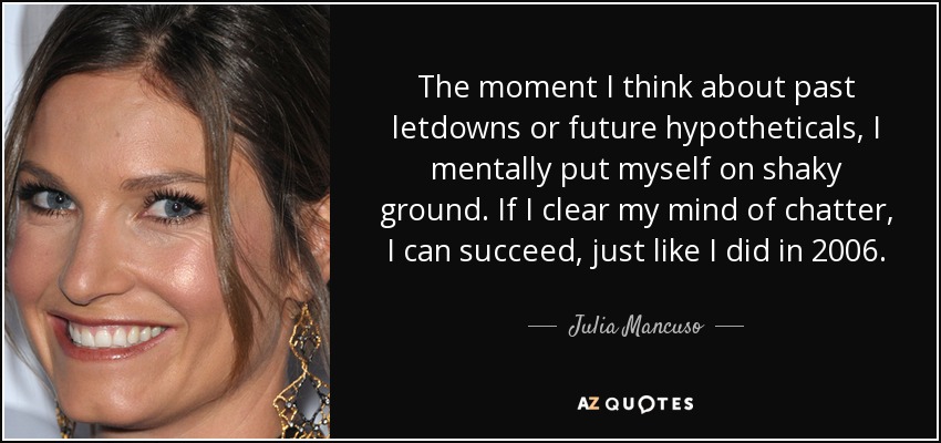 The moment I think about past letdowns or future hypotheticals, I mentally put myself on shaky ground. If I clear my mind of chatter, I can succeed, just like I did in 2006. - Julia Mancuso