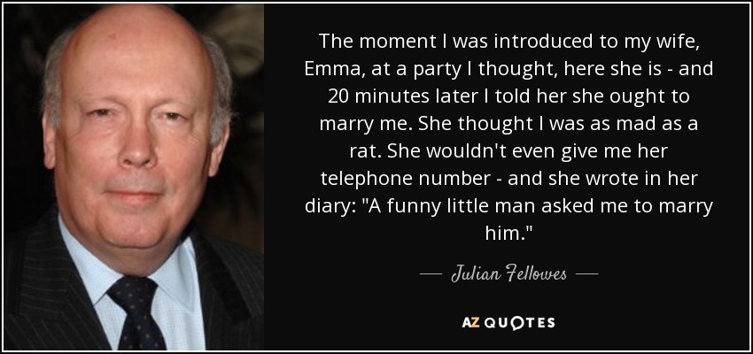 The moment I was introduced to my wife, Emma, at a party I thought, here she is - and 20 minutes later I told her she ought to marry me. She thought I was as mad as a rat. She wouldn't even give me her telephone number - and she wrote in her diary:  The moment I was introduced to my wife, Emma, at a party I thought, here she is - and 20 minutes later I told her she ought to marry me. She thought I was as mad as a rat. She wouldn't even give me her telephone number - and she wrote in her diary: