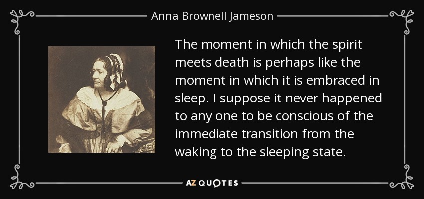The moment in which the spirit meets death is perhaps like the moment in which it is embraced in sleep. I suppose it never happened to any one to be conscious of the immediate transition from the waking to the sleeping state. - Anna Brownell Jameson