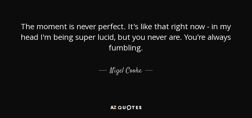 The moment is never perfect. It's like that right now - in my head I'm being super lucid, but you never are. You're always fumbling. - Nigel Cooke
