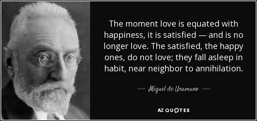 The moment love is equated with happiness, it is satisfied — and is no longer love. The satisfied, the happy ones, do not love; they fall asleep in habit, near neighbor to annihilation. - Miguel de Unamuno