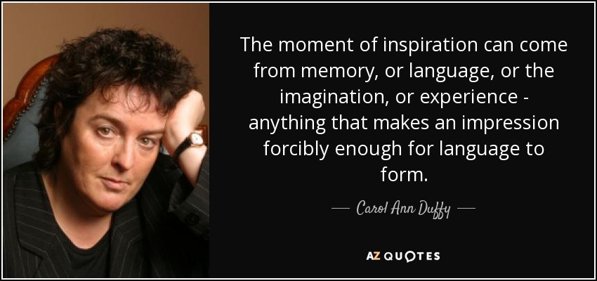 The moment of inspiration can come from memory, or language, or the imagination, or experience - anything that makes an impression forcibly enough for language to form. - Carol Ann Duffy