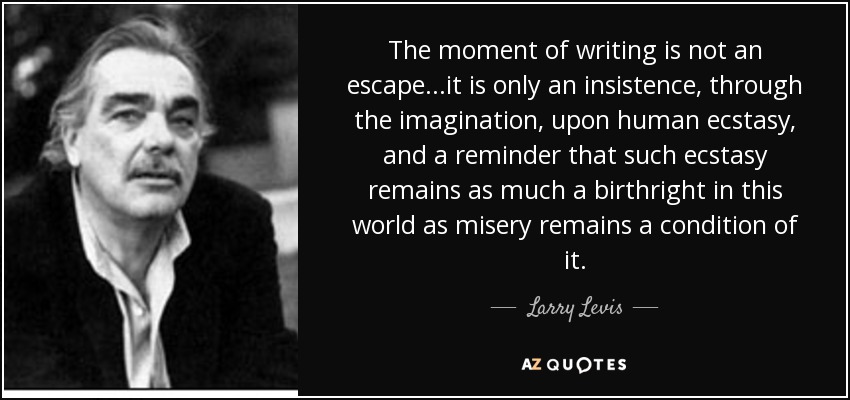 The moment of writing is not an escape...it is only an insistence, through the imagination, upon human ecstasy, and a reminder that such ecstasy remains as much a birthright in this world as misery remains a condition of it. - Larry Levis