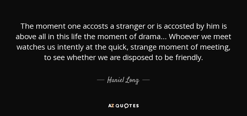The moment one accosts a stranger or is accosted by him is above all in this life the moment of drama... Whoever we meet watches us intently at the quick, strange moment of meeting, to see whether we are disposed to be friendly. - Haniel Long