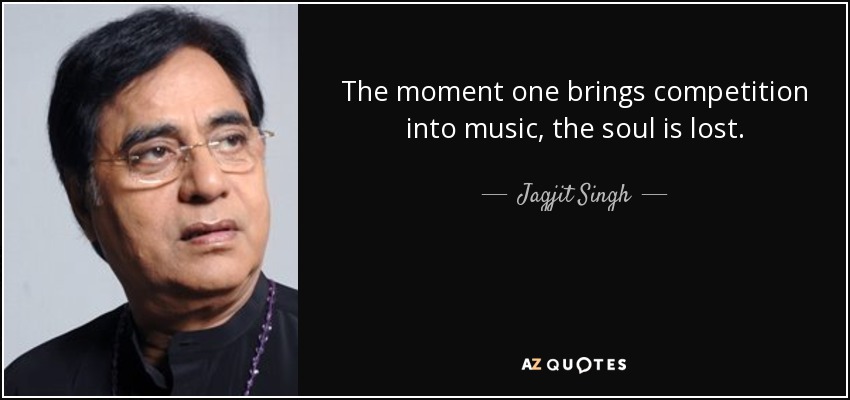 The moment one brings competition into music, the soul is lost. - Jagjit Singh