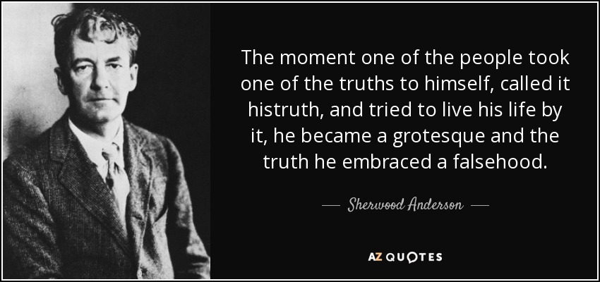 The moment one of the people took one of the truths to himself, called it histruth, and tried to live his life by it, he became a grotesque and the truth he embraced a falsehood. - Sherwood Anderson
