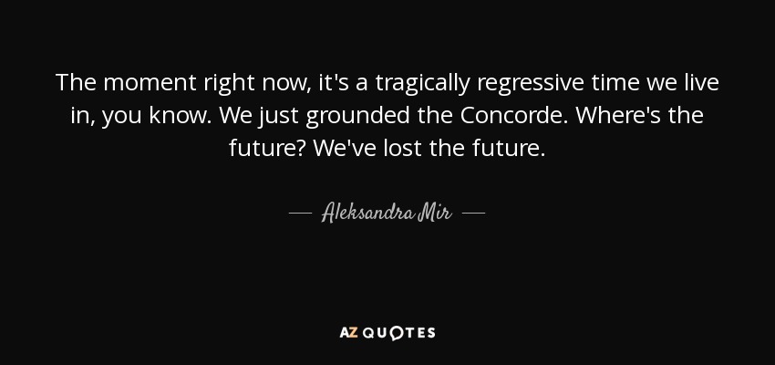 The moment right now, it's a tragically regressive time we live in, you know. We just grounded the Concorde. Where's the future? We've lost the future. - Aleksandra Mir