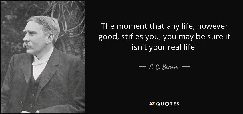 The moment that any life, however good, stifles you, you may be sure it isn't your real life. - A. C. Benson