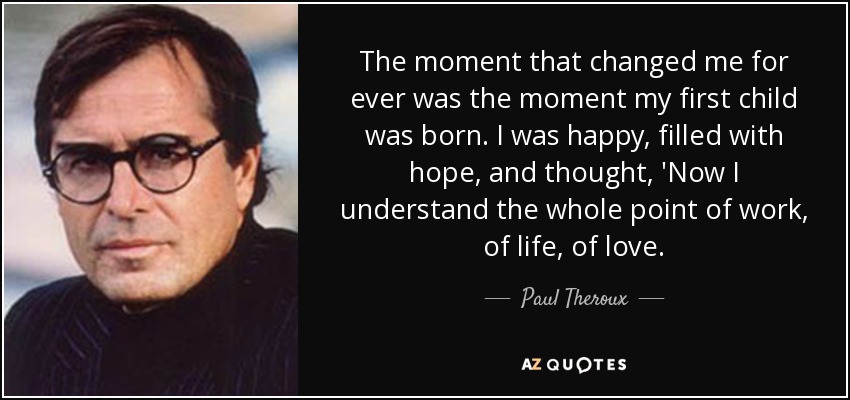 The moment that changed me for ever was the moment my first child was born. I was happy, filled with hope, and thought, 'Now I understand the whole point of work, of life, of love. - Paul Theroux