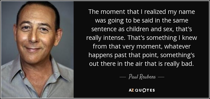 The moment that I realized my name was going to be said in the same sentence as children and sex, that's really intense. That's something I knew from that very moment, whatever happens past that point, something's out there in the air that is really bad. - Paul Reubens