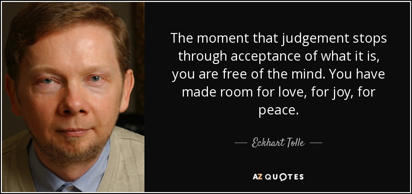 The moment that judgement stops through acceptance of what it is, you are free of the mind. You have made room for love, for joy, for peace. - Eckhart Tolle