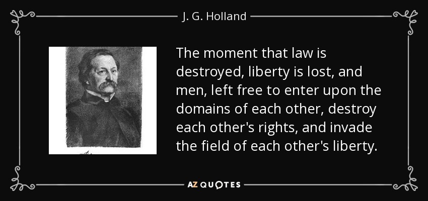 The moment that law is destroyed, liberty is lost, and men, left free to enter upon the domains of each other, destroy each other's rights, and invade the field of each other's liberty. - J. G. Holland