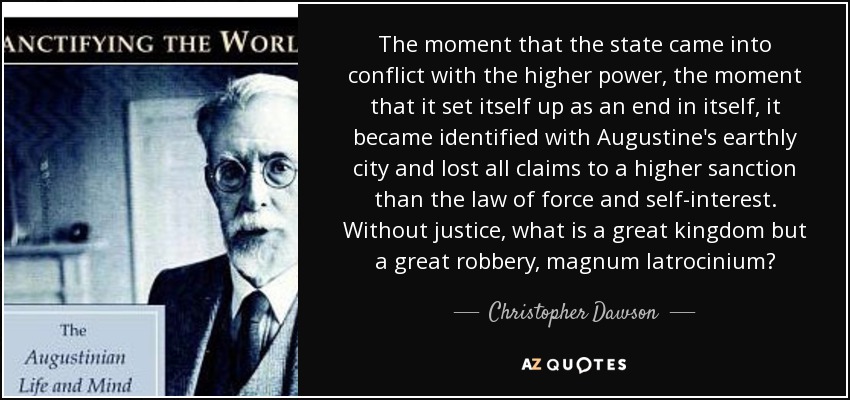 The moment that the state came into conflict with the higher power, the moment that it set itself up as an end in itself, it became identified with Augustine's earthly city and lost all claims to a higher sanction than the law of force and self-interest. Without justice, what is a great kingdom but a great robbery, magnum latrocinium? - Christopher Dawson