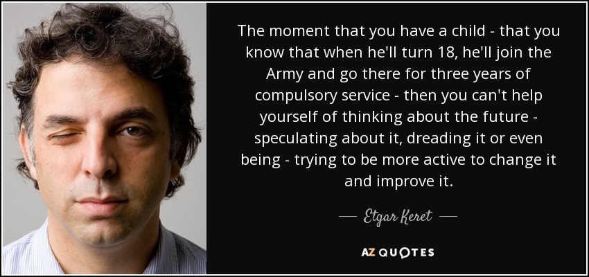 The moment that you have a child - that you know that when he'll turn 18, he'll join the Army and go there for three years of compulsory service - then you can't help yourself of thinking about the future - speculating about it, dreading it or even being - trying to be more active to change it and improve it. - Etgar Keret