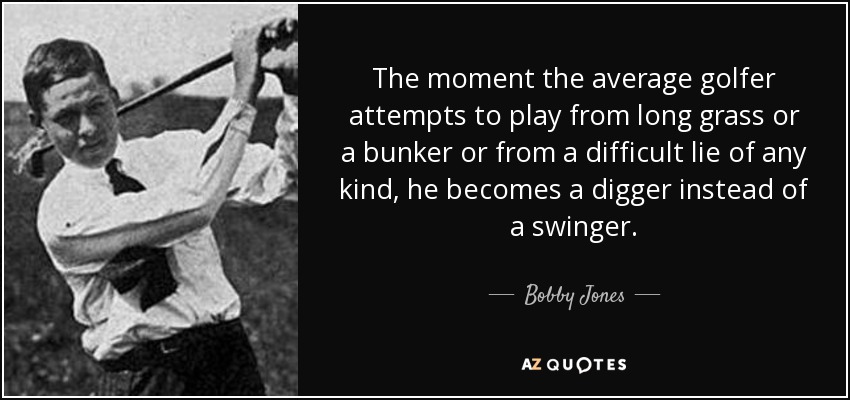 The moment the average golfer attempts to play from long grass or a bunker or from a difficult lie of any kind, he becomes a digger instead of a swinger. - Bobby Jones