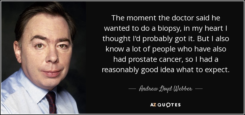 The moment the doctor said he wanted to do a biopsy, in my heart I thought I'd probably got it. But I also know a lot of people who have also had prostate cancer, so I had a reasonably good idea what to expect. - Andrew Lloyd Webber