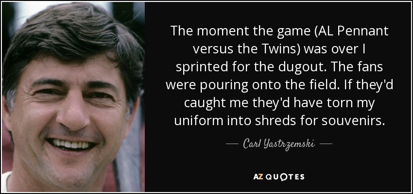 The moment the game (AL Pennant versus the Twins) was over I sprinted for the dugout. The fans were pouring onto the field. If they'd caught me they'd have torn my uniform into shreds for souvenirs. - Carl Yastrzemski