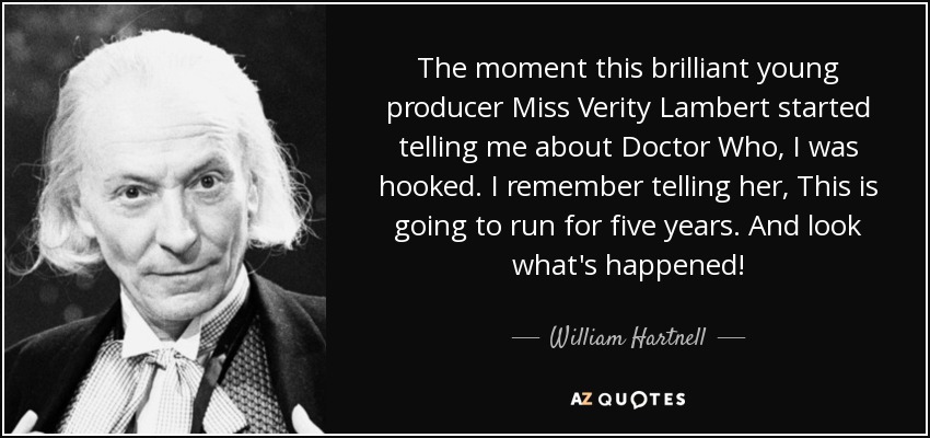 The moment this brilliant young producer Miss Verity Lambert started telling me about Doctor Who, I was hooked. I remember telling her, This is going to run for five years. And look what's happened! - William Hartnell
