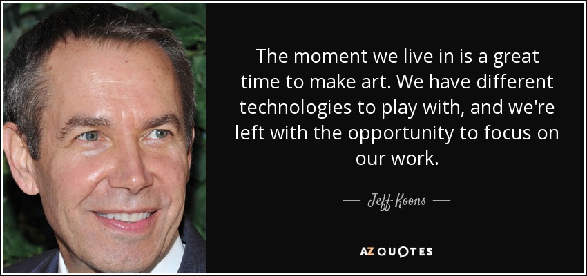 The moment we live in is a great time to make art. We have different technologies to play with, and we're left with the opportunity to focus on our work. - Jeff Koons