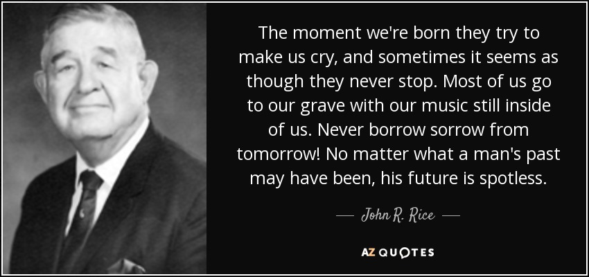 The moment we're born they try to make us cry, and sometimes it seems as though they never stop. Most of us go to our grave with our music still inside of us. Never borrow sorrow from tomorrow! No matter what a man's past may have been, his future is spotless. - John R. Rice