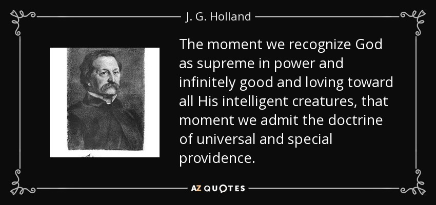 The moment we recognize God as supreme in power and infinitely good and loving toward all His intelligent creatures, that moment we admit the doctrine of universal and special providence. - J. G. Holland