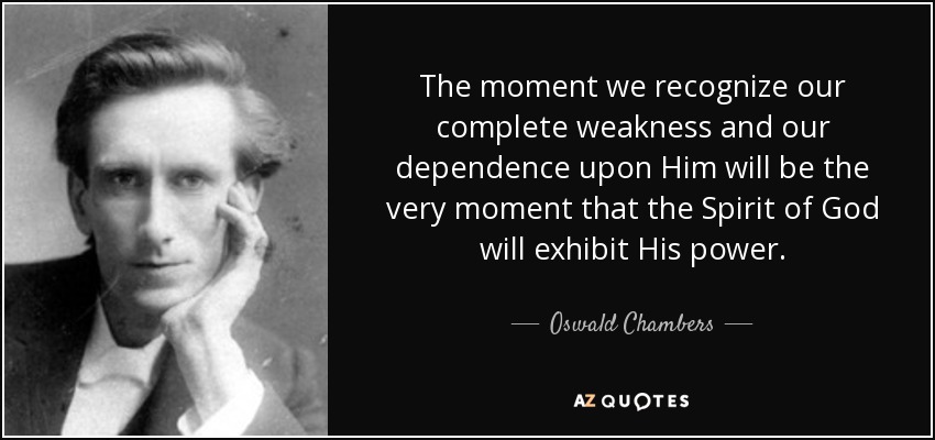 The moment we recognize our complete weakness and our dependence upon Him will be the very moment that the Spirit of God will exhibit His power. - Oswald Chambers