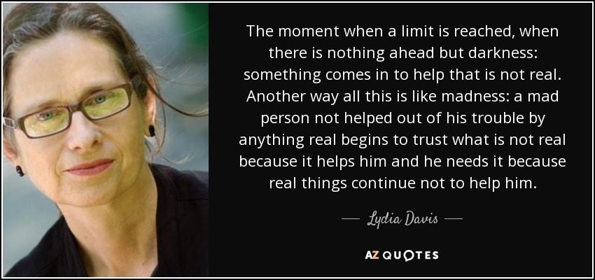 The moment when a limit is reached, when there is nothing ahead but darkness: something comes in to help that is not real. Another way all this is like madness: a mad person not helped out of his trouble by anything real begins to trust what is not real because it helps him and he needs it because real things continue not to help him. - Lydia Davis