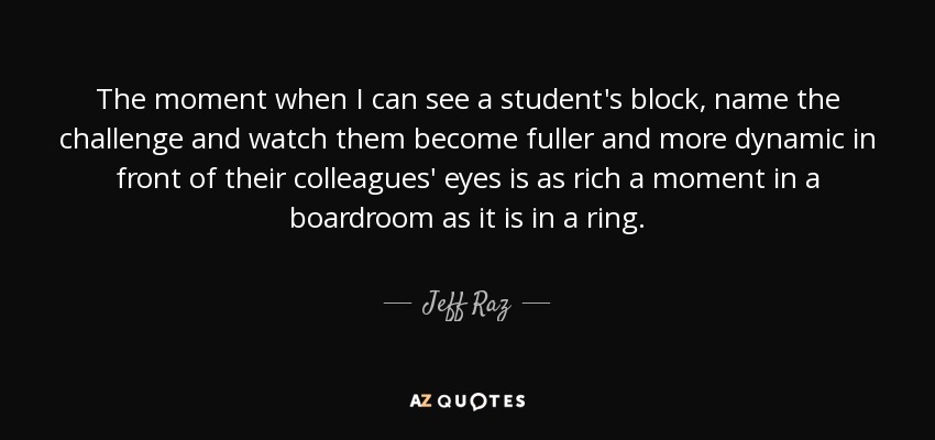 The moment when I can see a student's block, name the challenge and watch them become fuller and more dynamic in front of their colleagues' eyes is as rich a moment in a boardroom as it is in a ring. - Jeff Raz
