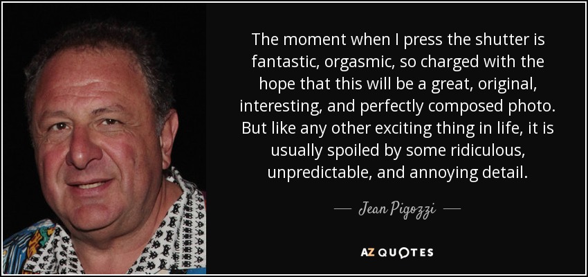 The moment when I press the shutter is fantastic, orgasmic, so charged with the hope that this will be a great, original, interesting, and perfectly composed photo. But like any other exciting thing in life, it is usually spoiled by some ridiculous, unpredictable, and annoying detail. - Jean Pigozzi