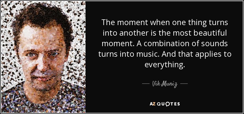 The moment when one thing turns into another is the most beautiful moment. A combination of sounds turns into music. And that applies to everything. - Vik Muniz
