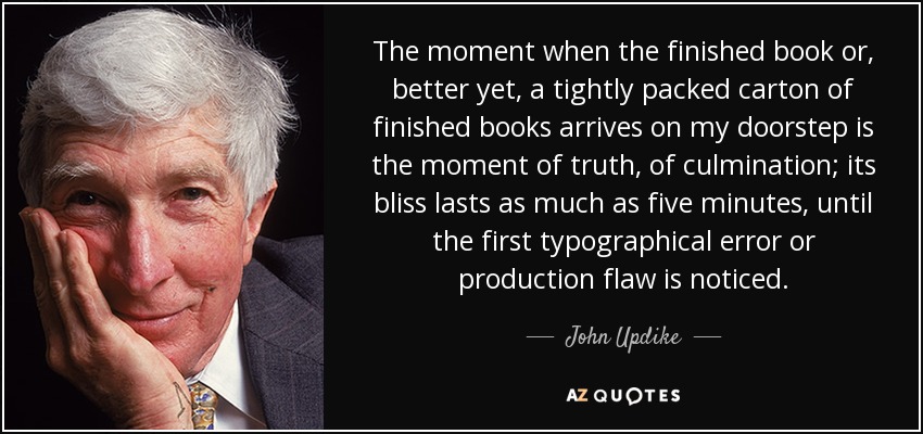 The moment when the finished book or, better yet, a tightly packed carton of finished books arrives on my doorstep is the moment of truth, of culmination; its bliss lasts as much as five minutes, until the first typographical error or production flaw is noticed. - John Updike