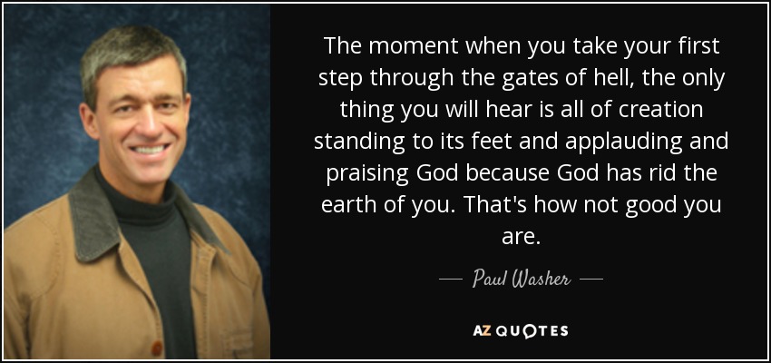 The moment when you take your first step through the gates of hell, the only thing you will hear is all of creation standing to its feet and applauding and praising God because God has rid the earth of you. That's how not good you are. - Paul Washer