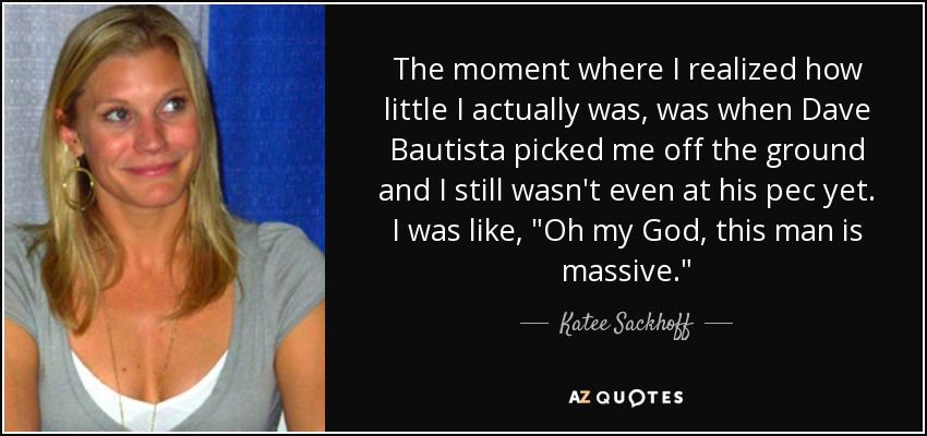 The moment where I realized how little I actually was, was when Dave Bautista picked me off the ground and I still wasn't even at his pec yet. I was like, 