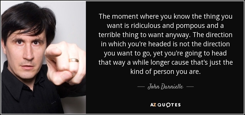 The moment where you know the thing you want is ridiculous and pompous and a terrible thing to want anyway. The direction in which you're headed is not the direction you want to go, yet you're going to head that way a while longer cause that's just the kind of person you are. - John Darnielle