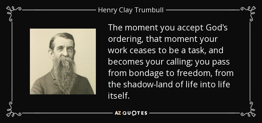 The moment you accept God's ordering, that moment your work ceases to be a task, and becomes your calling; you pass from bondage to freedom, from the shadow-land of life into life itself. - Henry Clay Trumbull