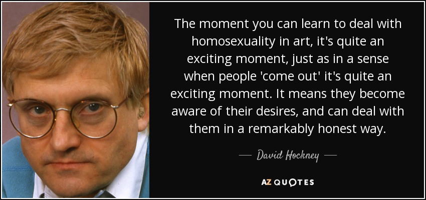 The moment you can learn to deal with homosexuality in art, it's quite an exciting moment, just as in a sense when people 'come out' it's quite an exciting moment. It means they become aware of their desires, and can deal with them in a remarkably honest way. - David Hockney
