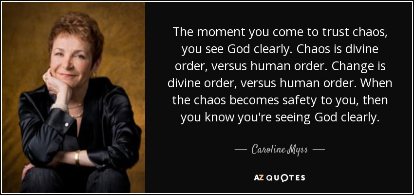 The moment you come to trust chaos, you see God clearly. Chaos is divine order, versus human order. Change is divine order, versus human order. When the chaos becomes safety to you, then you know you're seeing God clearly. - Caroline Myss