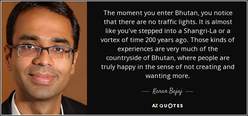 The moment you enter Bhutan, you notice that there are no traffic lights. It is almost like you've stepped into a Shangri-La or a vortex of time 200 years ago. Those kinds of experiences are very much of the countryside of Bhutan, where people are truly happy in the sense of not creating and wanting more. - Karan Bajaj