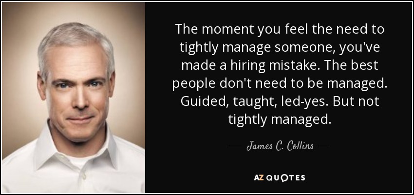 The moment you feel the need to tightly manage someone, you've made a hiring mistake. The best people don't need to be managed. Guided, taught, led-yes. But not tightly managed. - James C. Collins