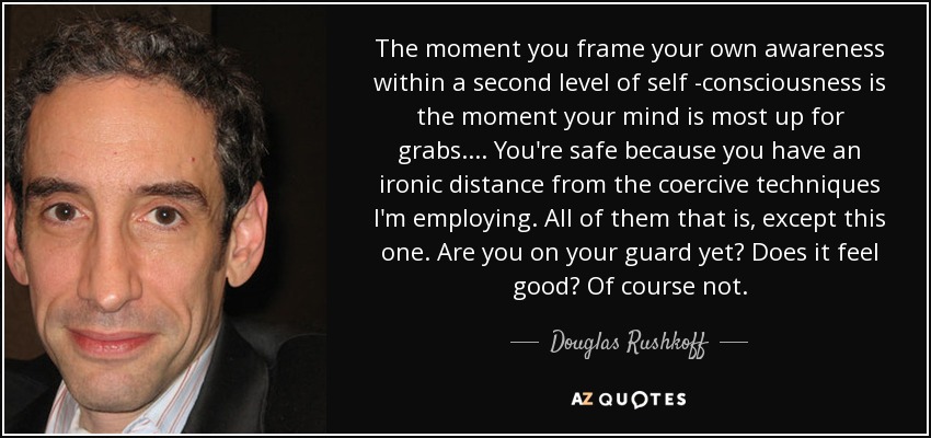 The moment you frame your own awareness within a second level of self -consciousness is the moment your mind is most up for grabs. ... You're safe because you have an ironic distance from the coercive techniques I'm employing. All of them that is, except this one. Are you on your guard yet? Does it feel good? Of course not. - Douglas Rushkoff