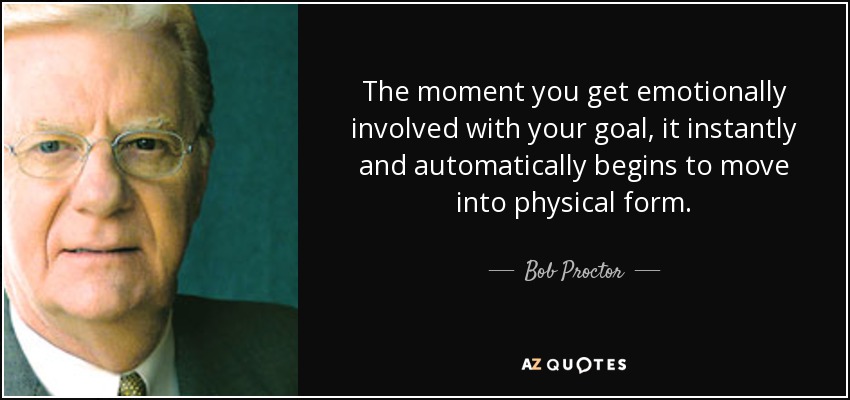 The moment you get emotionally involved with your goal, it instantly and automatically begins to move into physical form. - Bob Proctor