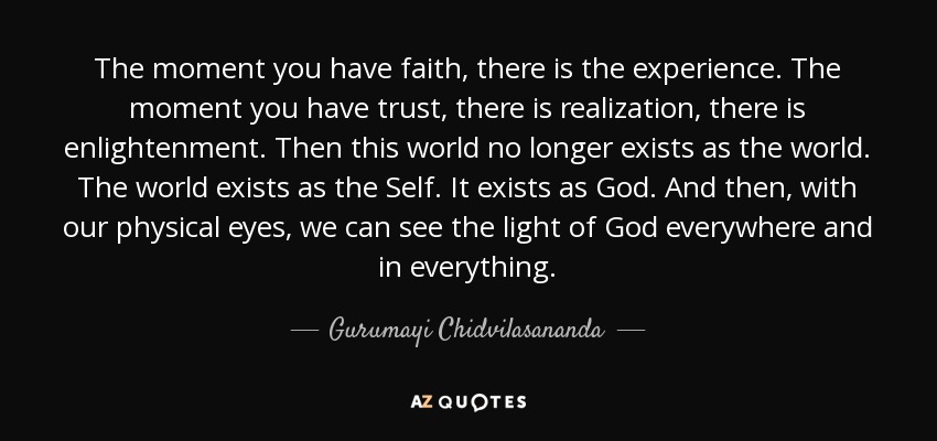 The moment you have faith, there is the experience. The moment you have trust, there is realization, there is enlightenment. Then this world no longer exists as the world. The world exists as the Self. It exists as God. And then, with our physical eyes, we can see the light of God everywhere and in everything. - Gurumayi Chidvilasananda