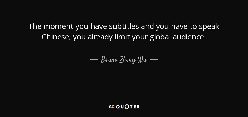 The moment you have subtitles and you have to speak Chinese, you already limit your global audience. - Bruno Zheng Wu