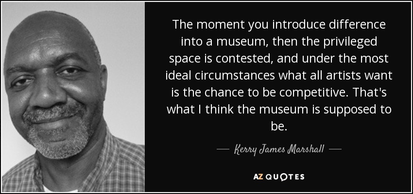 The moment you introduce difference into a museum, then the privileged space is contested, and under the most ideal circumstances what all artists want is the chance to be competitive. That's what I think the museum is supposed to be. - Kerry James Marshall