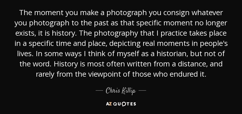 The moment you make a photograph you consign whatever you photograph to the past as that specific moment no longer exists, it is history. The photography that I practice takes place in a specific time and place, depicting real moments in people's lives. In some ways I think of myself as a historian, but not of the word. History is most often written from a distance, and rarely from the viewpoint of those who endured it. - Chris Killip