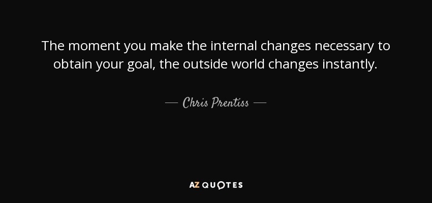 The moment you make the internal changes necessary to obtain your goal, the outside world changes instantly. - Chris Prentiss